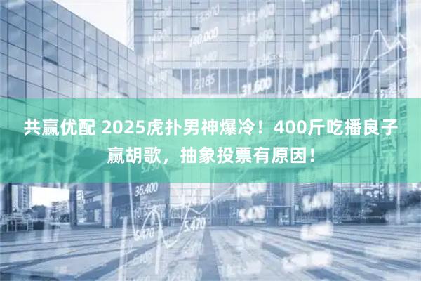 共赢优配 2025虎扑男神爆冷！400斤吃播良子赢胡歌，抽象投票有原因！