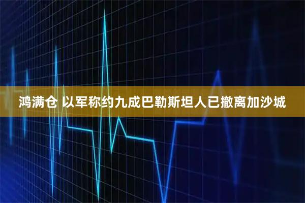 鸿满仓 以军称约九成巴勒斯坦人已撤离加沙城