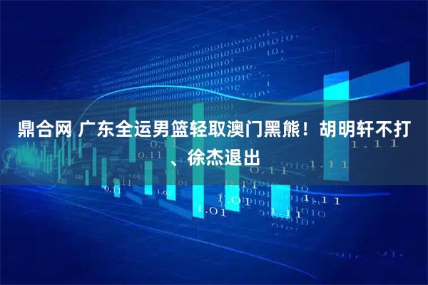 鼎合网 广东全运男篮轻取澳门黑熊！胡明轩不打、徐杰退出