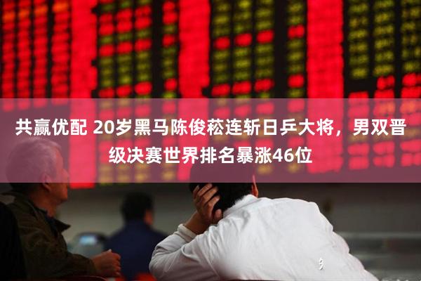 共赢优配 20岁黑马陈俊菘连斩日乒大将，男双晋级决赛世界排名暴涨46位