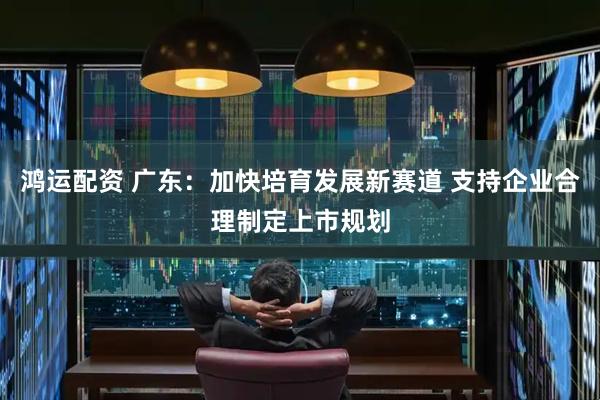 鸿运配资 广东：加快培育发展新赛道 支持企业合理制定上市规划
