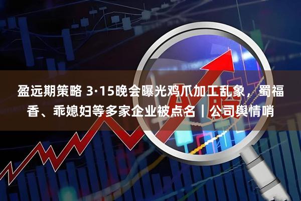 盈远期策略 3·15晚会曝光鸡爪加工乱象，蜀福香、乖媳妇等多家企业被点名｜公司舆情哨