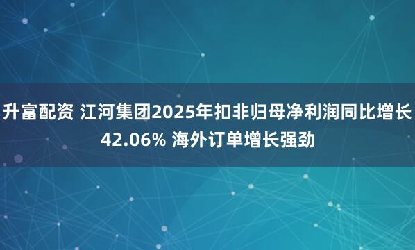 升富配资 江河集团2025年扣非归母净利润同比增长42.06% 海外订单增长强劲