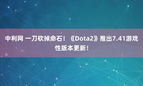 中利网 一刀砍掉命石！《Dota2》推出7.41游戏性版本更新！