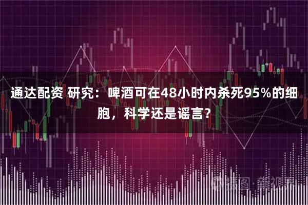 通达配资 研究:啤酒可在48小时内杀死95%的细胞,科学还是谣言?