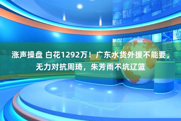涨声操盘 白花1292万！广东水货外援不能要，无力对抗周琦，朱芳雨不坑辽篮