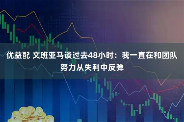 优益配 文班亚马谈过去48小时：我一直在和团队努力从失利中反弹