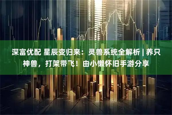 深富优配 星辰变归来：灵兽系统全解析 | 养只神兽，打架带飞！由小懒怀旧手游分享