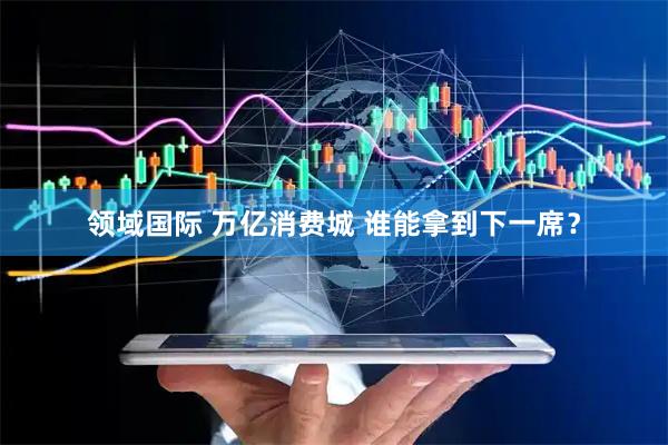 领域国际 万亿消费城 谁能拿到下一席？
