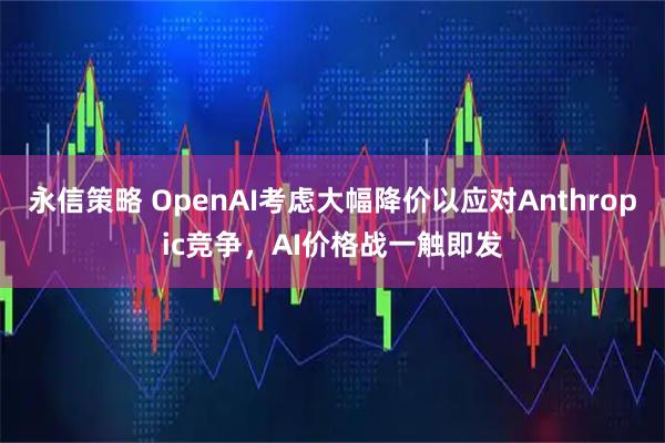 永信策略 OpenAI考虑大幅降价以应对Anthropic竞争，AI价格战一触即发