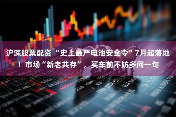 沪深股票配资 “史上最严电池安全令”7月起落地！市场“新老共存”，买车前不妨多问一句