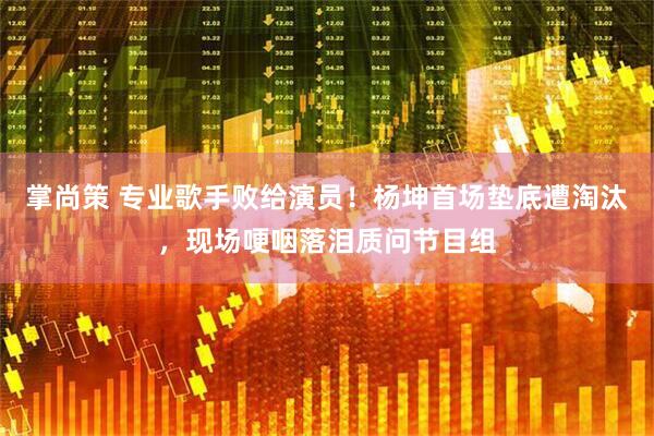 掌尚策 专业歌手败给演员！杨坤首场垫底遭淘汰，现场哽咽落泪质问节目组
