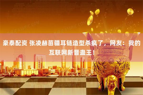 豪泰配资 张凌赫苗疆耳链造型杀疯了，网友：我的互联网新晋蛊王！