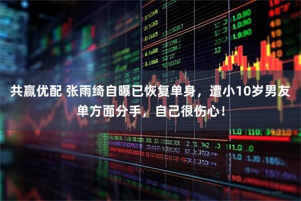 共赢优配 张雨绮自曝已恢复单身，遭小10岁男友单方面分手，自己很伤心！